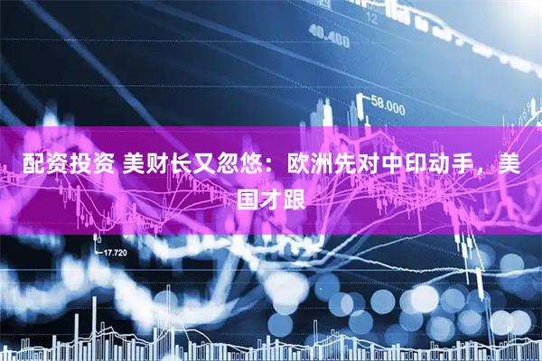 配资投资 美财长又忽悠：欧洲先对中印动手，美国才跟