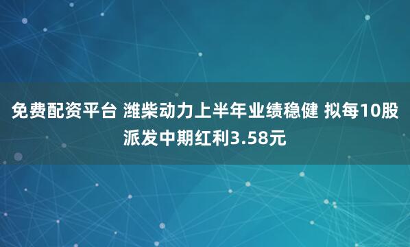 免费配资平台 潍柴动力上半年业绩稳健 拟每10股派发中期红利3.58元
