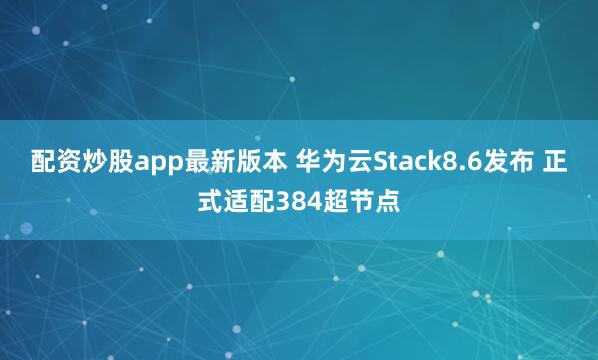 配资炒股app最新版本 华为云Stack8.6发布 正式适配384超节点