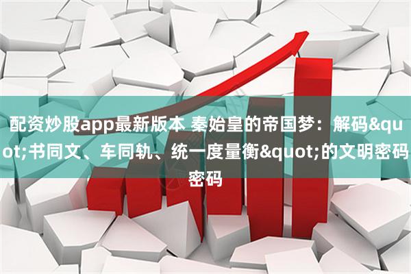 配资炒股app最新版本 秦始皇的帝国梦：解码&quot;书同文、车同轨、统一度量衡&quot;的文明密码