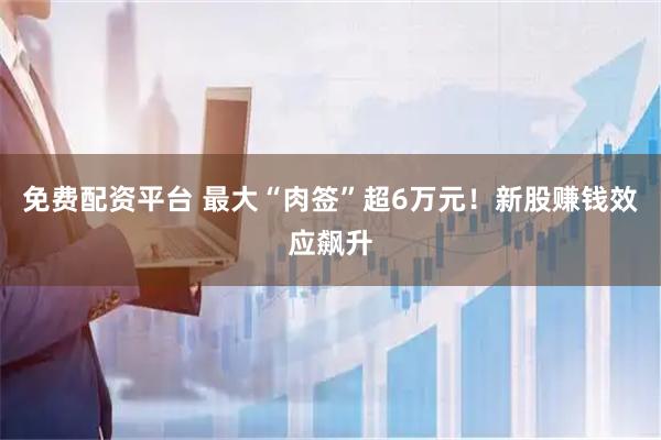 免费配资平台 最大“肉签”超6万元！新股赚钱效应飙升