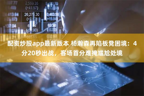配资炒股app最新版本 杨瀚森再陷板凳困境：4分20秒出战，客场首分难掩尴尬处境