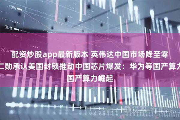 配资炒股app最新版本 英伟达中国市场降至零！黄仁勋承认美国封锁推动中国芯片爆发：华为等国产算力崛起