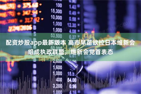 配资炒股app最新版本 高市早苗欲拉日本维新会组成执政联盟，维新会党首表态