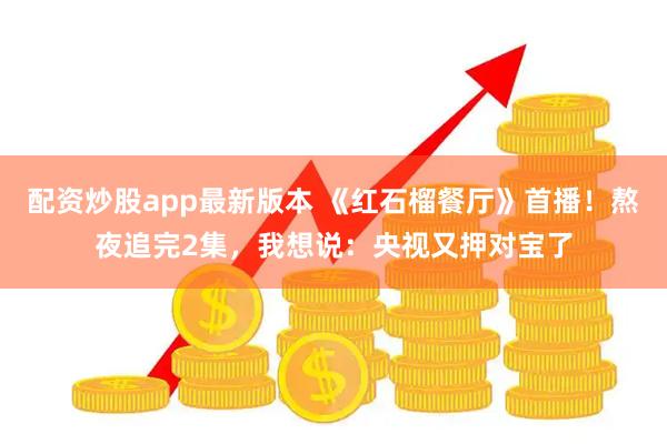 配资炒股app最新版本 《红石榴餐厅》首播！熬夜追完2集，我想说：央视又押对宝了