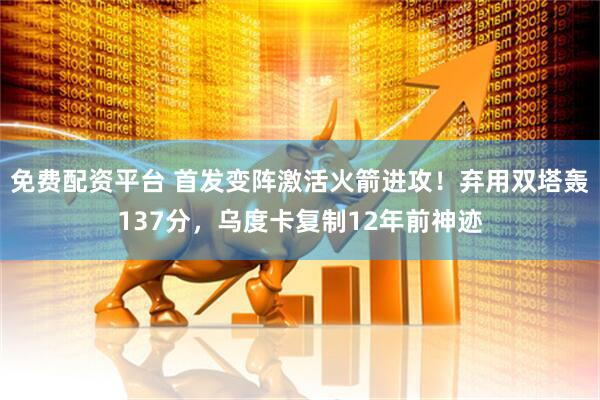 免费配资平台 首发变阵激活火箭进攻！弃用双塔轰137分，乌度卡复制12年前神迹