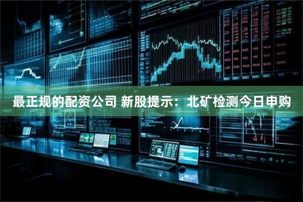 最正规的配资公司 新股提示：北矿检测今日申购