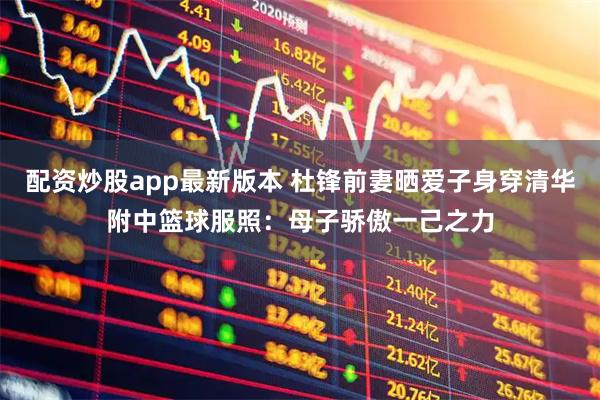 配资炒股app最新版本 杜锋前妻晒爱子身穿清华附中篮球服照：母子骄傲一己之力