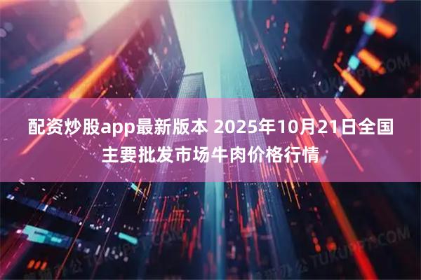 配资炒股app最新版本 2025年10月21日全国主要批发市场牛肉价格行情