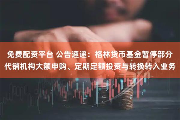 免费配资平台 公告速递：格林货币基金暂停部分代销机构大额申购、定期定额投资与转换转入业务