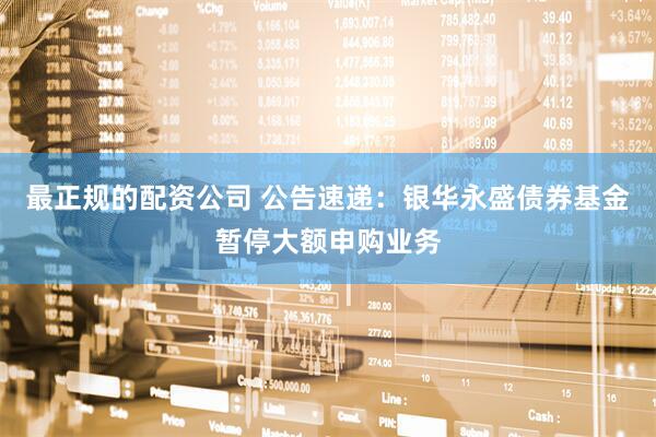 最正规的配资公司 公告速递：银华永盛债券基金暂停大额申购业务