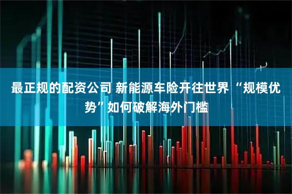 最正规的配资公司 新能源车险开往世界 “规模优势”如何破解海外门槛