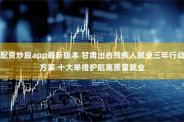 配资炒股app最新版本 甘肃出台残疾人就业三年行动方案 十大举措护航高质量就业