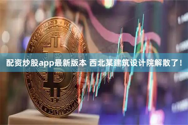 配资炒股app最新版本 西北某建筑设计院解散了！