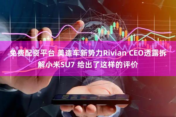 免费配资平台 美造车新势力Rivian CEO透露拆解小米SU7 给出了这样的评价