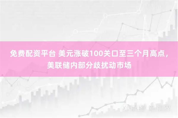 免费配资平台 美元涨破100关口至三个月高点，美联储内部分歧扰动市场