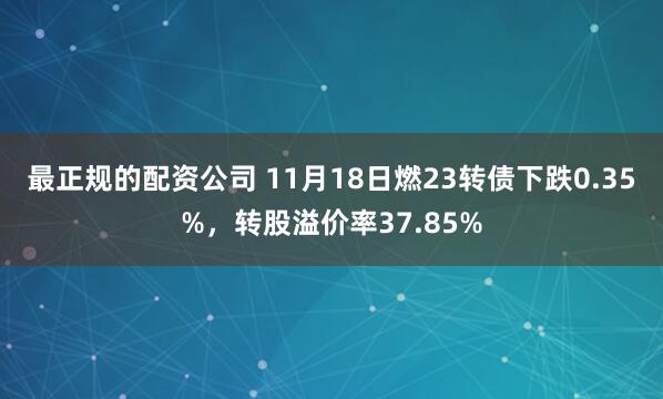 最正规的配资公司 11月18日燃23转债下跌0.35%，转股溢价率37.85%