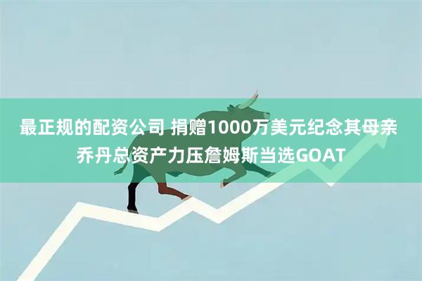最正规的配资公司 捐赠1000万美元纪念其母亲 乔丹总资产力压詹姆斯当选GOAT