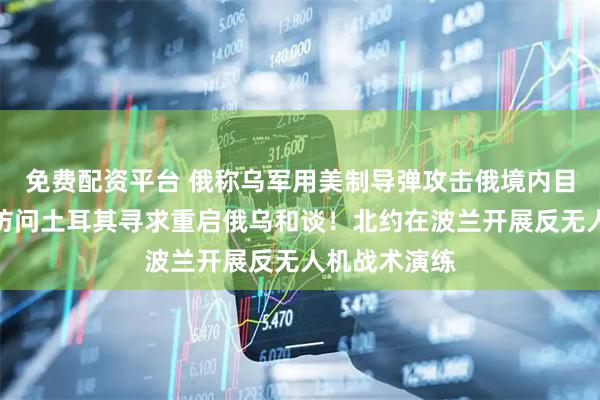 免费配资平台 俄称乌军用美制导弹攻击俄境内目标！乌总统访问土耳其寻求重启俄乌和谈！北约在波兰开展反无人机战术演练