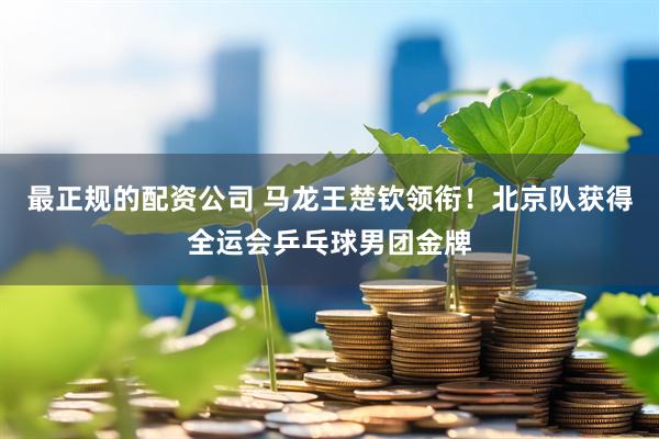最正规的配资公司 马龙王楚钦领衔!北京队获得全运会乒乓球男团金牌