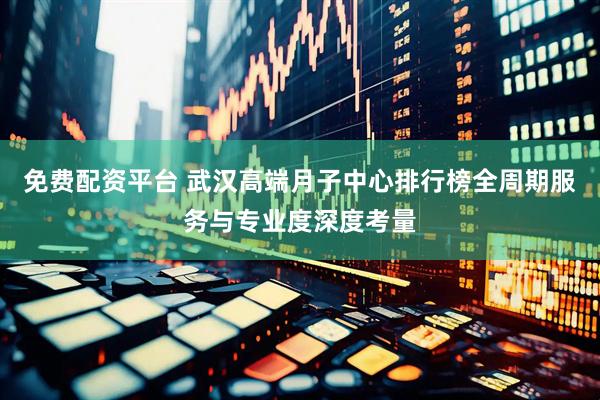 免费配资平台 武汉高端月子中心排行榜全周期服务与专业度深度考量