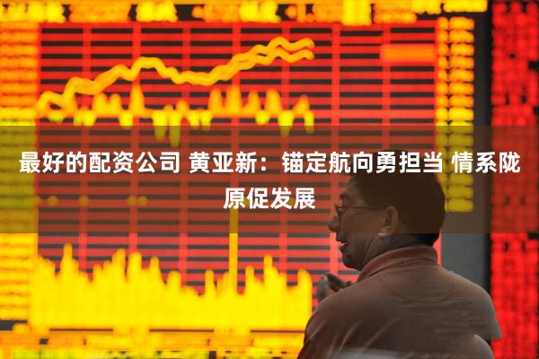 最好的配资公司 黄亚新：锚定航向勇担当 情系陇原促发展