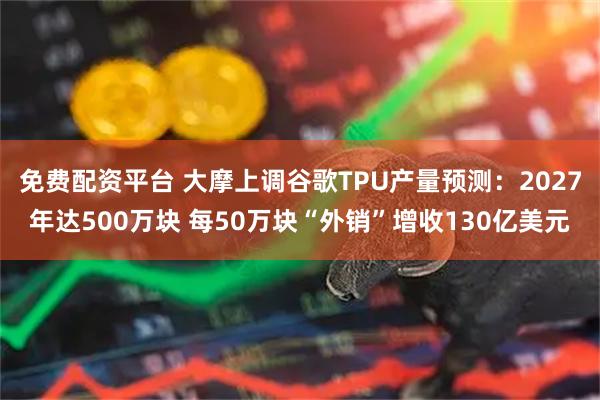 免费配资平台 大摩上调谷歌TPU产量预测：2027年达500万块 每50万块“外销”增收130亿美元