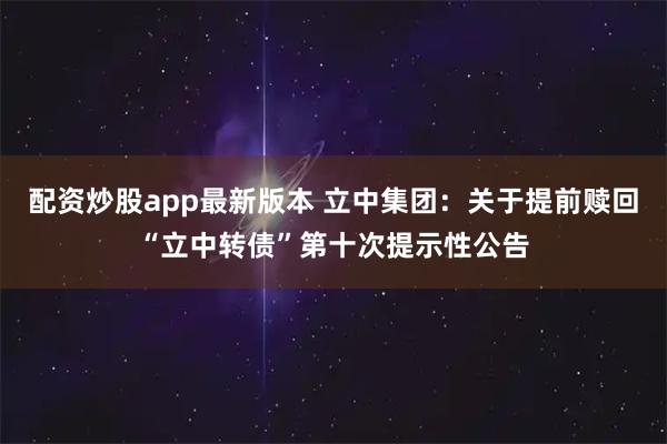 配资炒股app最新版本 立中集团：关于提前赎回“立中转债”第十次提示性公告