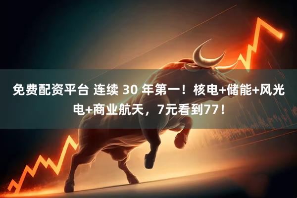 免费配资平台 连续 30 年第一！核电+储能+风光电+商业航天，7元看到77！
