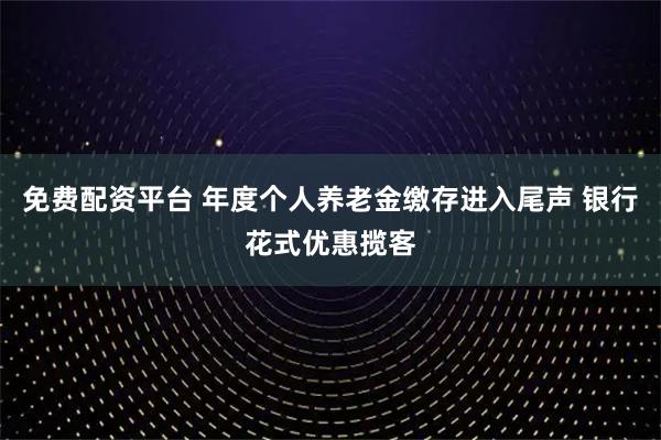 免费配资平台 年度个人养老金缴存进入尾声 银行花式优惠揽客