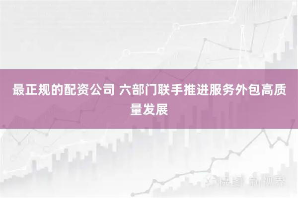 最正规的配资公司 六部门联手推进服务外包高质量发展