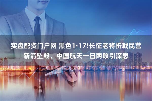 实盘配资门户网 黑色1·17!长征老将折戟民营新箭坠毁，中国航天一日两败引深思