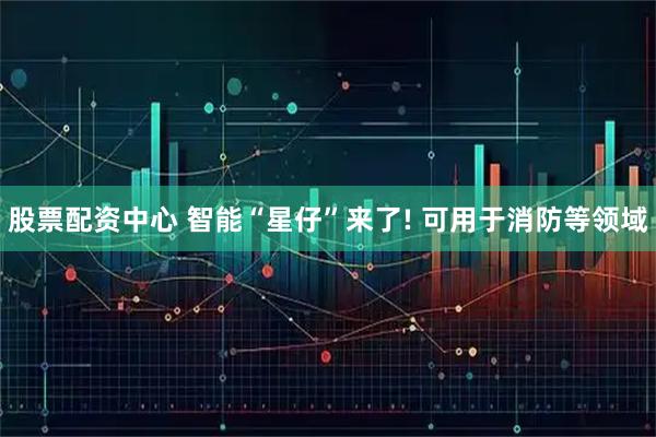 股票配资中心 智能“星仔”来了! 可用于消防等领域