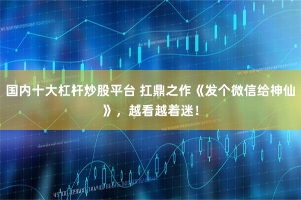 国内十大杠杆炒股平台 扛鼎之作《发个微信给神仙》，越看越着迷！