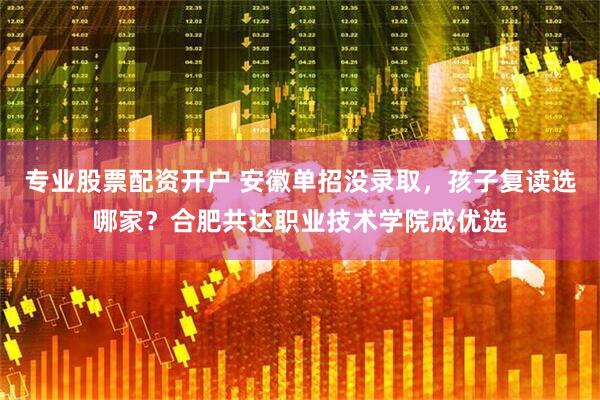 专业股票配资开户 安徽单招没录取，孩子复读选哪家？合肥共达职业技术学院成优选