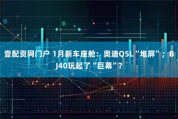 壹配资网门户 1月新车座舱：奥迪Q5L“堆屏”；BJ40玩起了“巨幕”?