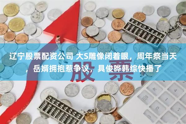 辽宁股票配资公司 大S雕像闭着眼，周年祭当天，岳婿拥抱惹争议，具俊晔韩综快播了