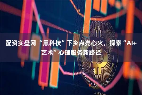 配资实盘网 “黑科技”下乡点亮心火，探索“AI+艺术”心理服务新路径