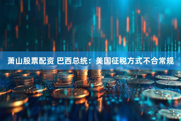 萧山股票配资 巴西总统：美国征税方式不合常规
