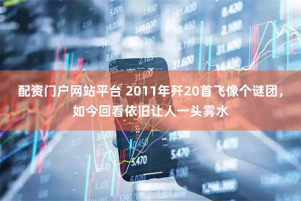 配资门户网站平台 2011年歼20首飞像个谜团，如今回看依旧让人一头雾水