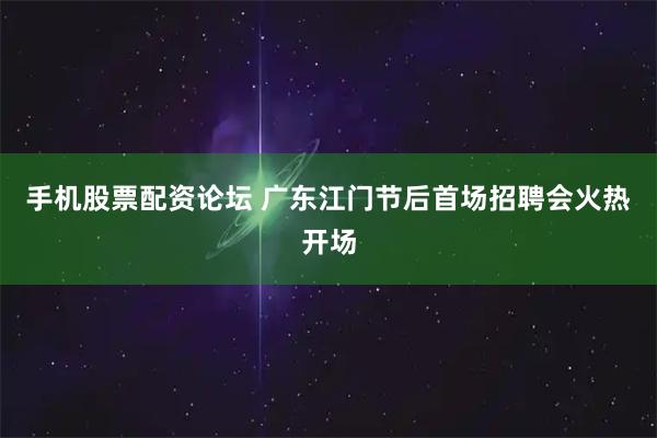 手机股票配资论坛 广东江门节后首场招聘会火热开场