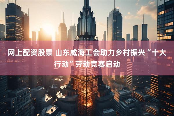 网上配资股票 山东威海工会助力乡村振兴“十大行动”劳动竞赛启动