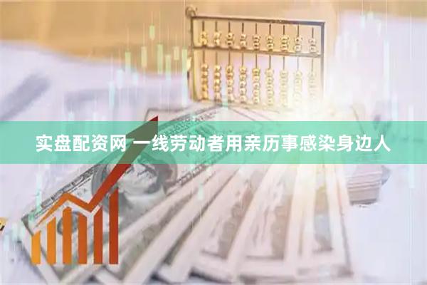 实盘配资网 一线劳动者用亲历事感染身边人