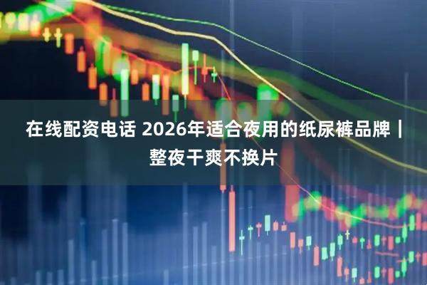 在线配资电话 2026年适合夜用的纸尿裤品牌｜整夜干爽不换片