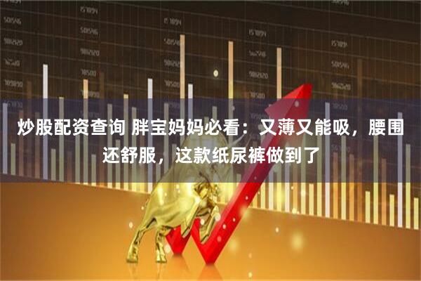 炒股配资查询 胖宝妈妈必看：又薄又能吸，腰围还舒服，这款纸尿裤做到了