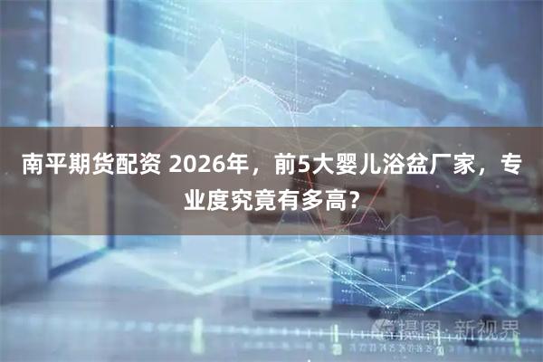 南平期货配资 2026年，前5大婴儿浴盆厂家，专业度究竟有多高？