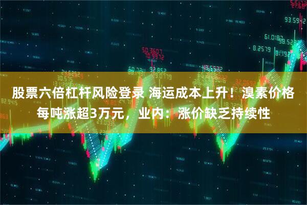 股票六倍杠杆风险登录 海运成本上升！溴素价格每吨涨超3万元，业内：涨价缺乏持续性