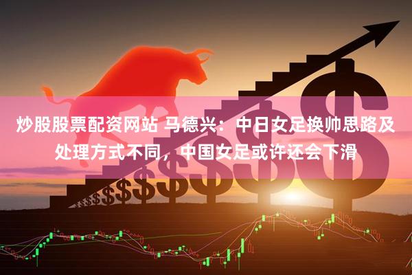 炒股股票配资网站 马德兴：中日女足换帅思路及处理方式不同，中国女足或许还会下滑