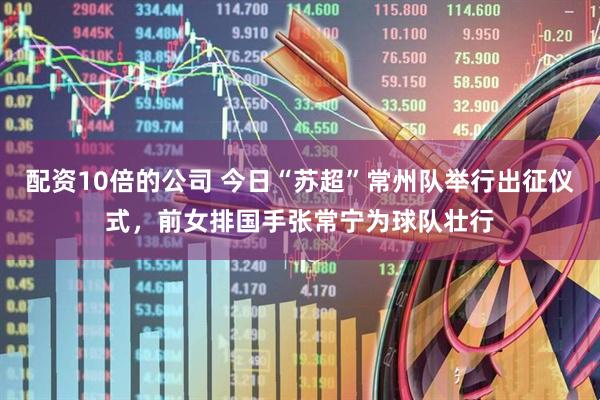 配资10倍的公司 今日“苏超”常州队举行出征仪式，前女排国手张常宁为球队壮行