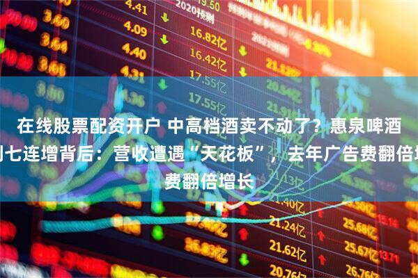 在线股票配资开户 中高档酒卖不动了？惠泉啤酒净利七连增背后：营收遭遇“天花板”，去年广告费翻倍增长